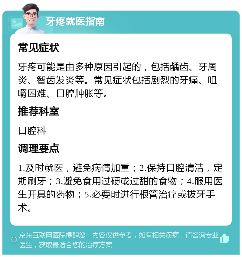 牙疼就医指南 常见症状 牙疼可能是由多种原因引起的，包括龋齿、牙周炎、智齿发炎等。常见症状包括剧烈的牙痛、咀嚼困难、口腔肿胀等。 推荐科室 口腔科 调理要点 1.及时就医，避免病情加重；2.保持口腔清洁，定期刷牙；3.避免食用过硬或过甜的食物；4.服用医生开具的药物；5.必要时进行根管治疗或拔牙手术。