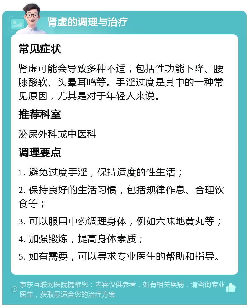 肾虚的调理与治疗 常见症状 肾虚可能会导致多种不适，包括性功能下降、腰膝酸软、头晕耳鸣等。手淫过度是其中的一种常见原因，尤其是对于年轻人来说。 推荐科室 泌尿外科或中医科 调理要点 1. 避免过度手淫，保持适度的性生活； 2. 保持良好的生活习惯，包括规律作息、合理饮食等； 3. 可以服用中药调理身体，例如六味地黄丸等； 4. 加强锻炼，提高身体素质； 5. 如有需要，可以寻求专业医生的帮助和指导。