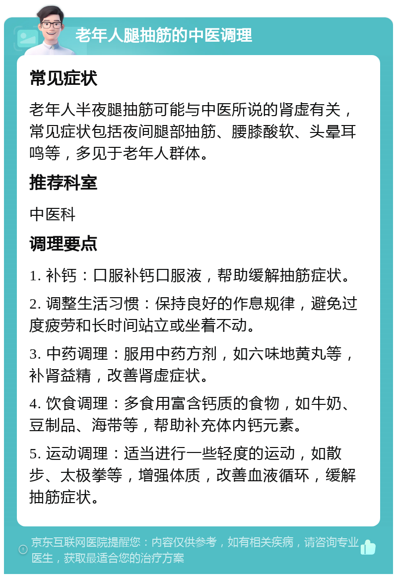 老年人腿抽筋的中医调理 常见症状 老年人半夜腿抽筋可能与中医所说的肾虚有关，常见症状包括夜间腿部抽筋、腰膝酸软、头晕耳鸣等，多见于老年人群体。 推荐科室 中医科 调理要点 1. 补钙：口服补钙口服液，帮助缓解抽筋症状。 2. 调整生活习惯：保持良好的作息规律，避免过度疲劳和长时间站立或坐着不动。 3. 中药调理：服用中药方剂，如六味地黄丸等，补肾益精，改善肾虚症状。 4. 饮食调理：多食用富含钙质的食物，如牛奶、豆制品、海带等，帮助补充体内钙元素。 5. 运动调理：适当进行一些轻度的运动，如散步、太极拳等，增强体质，改善血液循环，缓解抽筋症状。