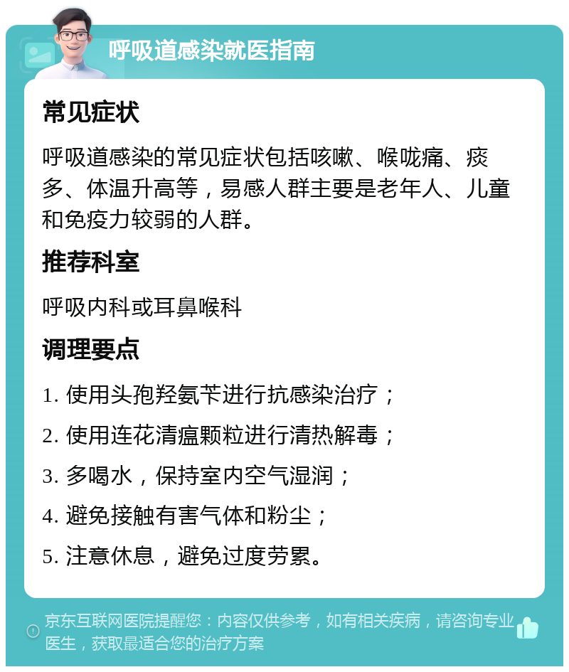 呼吸道感染就医指南 常见症状 呼吸道感染的常见症状包括咳嗽、喉咙痛、痰多、体温升高等，易感人群主要是老年人、儿童和免疫力较弱的人群。 推荐科室 呼吸内科或耳鼻喉科 调理要点 1. 使用头孢羟氨苄进行抗感染治疗； 2. 使用连花清瘟颗粒进行清热解毒； 3. 多喝水，保持室内空气湿润； 4. 避免接触有害气体和粉尘； 5. 注意休息，避免过度劳累。