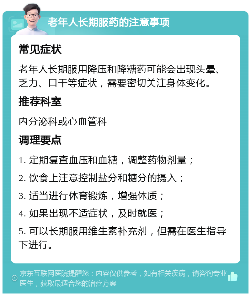 老年人长期服药的注意事项 常见症状 老年人长期服用降压和降糖药可能会出现头晕、乏力、口干等症状，需要密切关注身体变化。 推荐科室 内分泌科或心血管科 调理要点 1. 定期复查血压和血糖，调整药物剂量； 2. 饮食上注意控制盐分和糖分的摄入； 3. 适当进行体育锻炼，增强体质； 4. 如果出现不适症状，及时就医； 5. 可以长期服用维生素补充剂，但需在医生指导下进行。