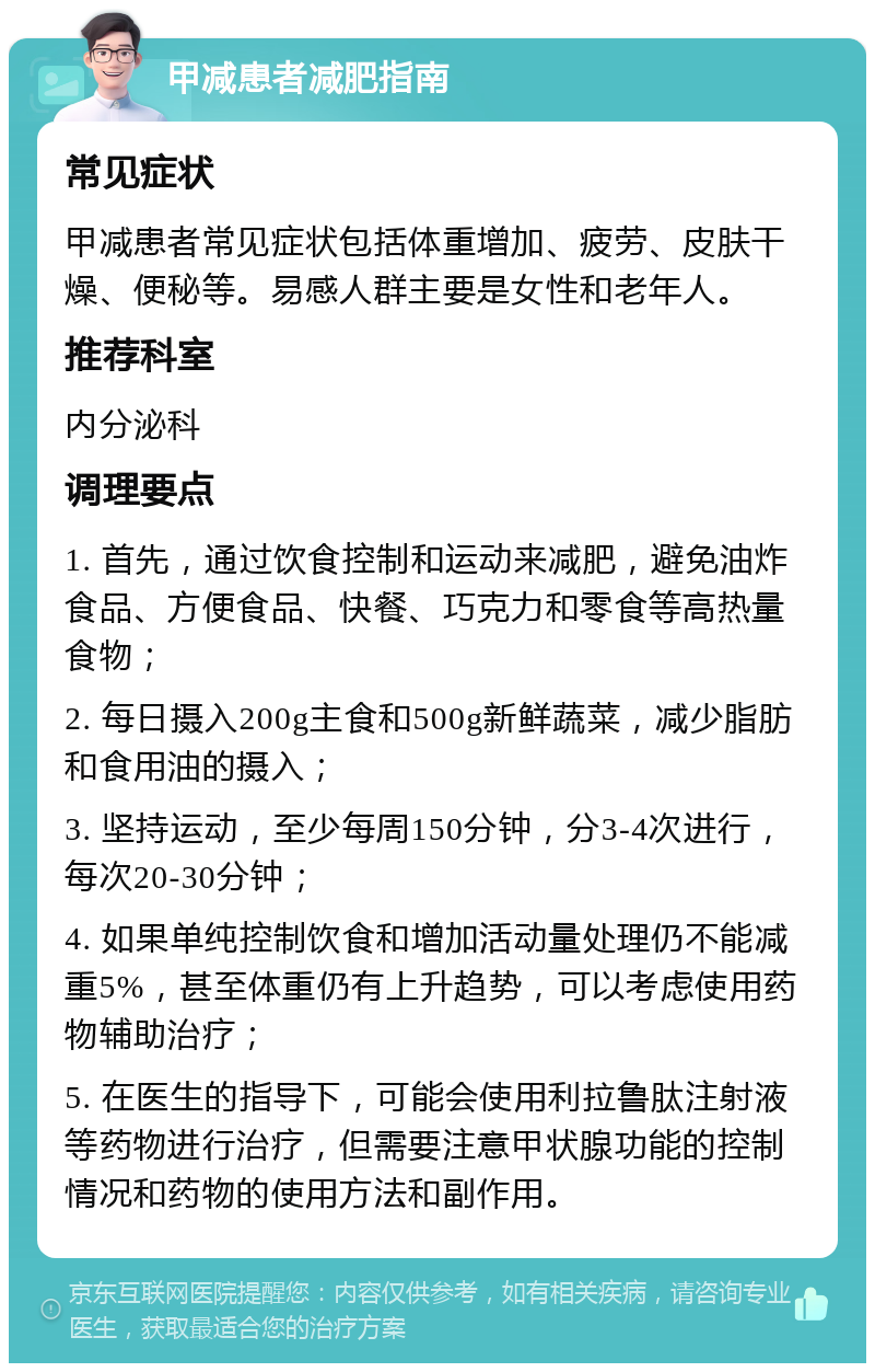 甲减患者减肥指南 常见症状 甲减患者常见症状包括体重增加、疲劳、皮肤干燥、便秘等。易感人群主要是女性和老年人。 推荐科室 内分泌科 调理要点 1. 首先，通过饮食控制和运动来减肥，避免油炸食品、方便食品、快餐、巧克力和零食等高热量食物； 2. 每日摄入200g主食和500g新鲜蔬菜，减少脂肪和食用油的摄入； 3. 坚持运动，至少每周150分钟，分3-4次进行，每次20-30分钟； 4. 如果单纯控制饮食和增加活动量处理仍不能减重5%，甚至体重仍有上升趋势，可以考虑使用药物辅助治疗； 5. 在医生的指导下，可能会使用利拉鲁肽注射液等药物进行治疗，但需要注意甲状腺功能的控制情况和药物的使用方法和副作用。