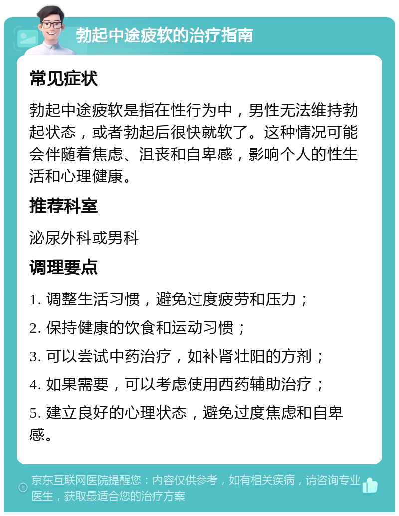 勃起中途疲软的治疗指南 常见症状 勃起中途疲软是指在性行为中，男性无法维持勃起状态，或者勃起后很快就软了。这种情况可能会伴随着焦虑、沮丧和自卑感，影响个人的性生活和心理健康。 推荐科室 泌尿外科或男科 调理要点 1. 调整生活习惯，避免过度疲劳和压力； 2. 保持健康的饮食和运动习惯； 3. 可以尝试中药治疗，如补肾壮阳的方剂； 4. 如果需要，可以考虑使用西药辅助治疗； 5. 建立良好的心理状态，避免过度焦虑和自卑感。