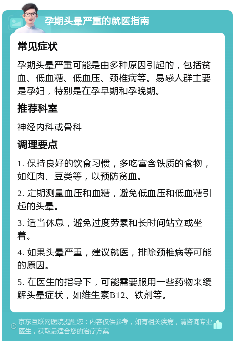 孕期头晕严重的就医指南 常见症状 孕期头晕严重可能是由多种原因引起的，包括贫血、低血糖、低血压、颈椎病等。易感人群主要是孕妇，特别是在孕早期和孕晚期。 推荐科室 神经内科或骨科 调理要点 1. 保持良好的饮食习惯，多吃富含铁质的食物，如红肉、豆类等，以预防贫血。 2. 定期测量血压和血糖，避免低血压和低血糖引起的头晕。 3. 适当休息，避免过度劳累和长时间站立或坐着。 4. 如果头晕严重，建议就医，排除颈椎病等可能的原因。 5. 在医生的指导下，可能需要服用一些药物来缓解头晕症状，如维生素B12、铁剂等。