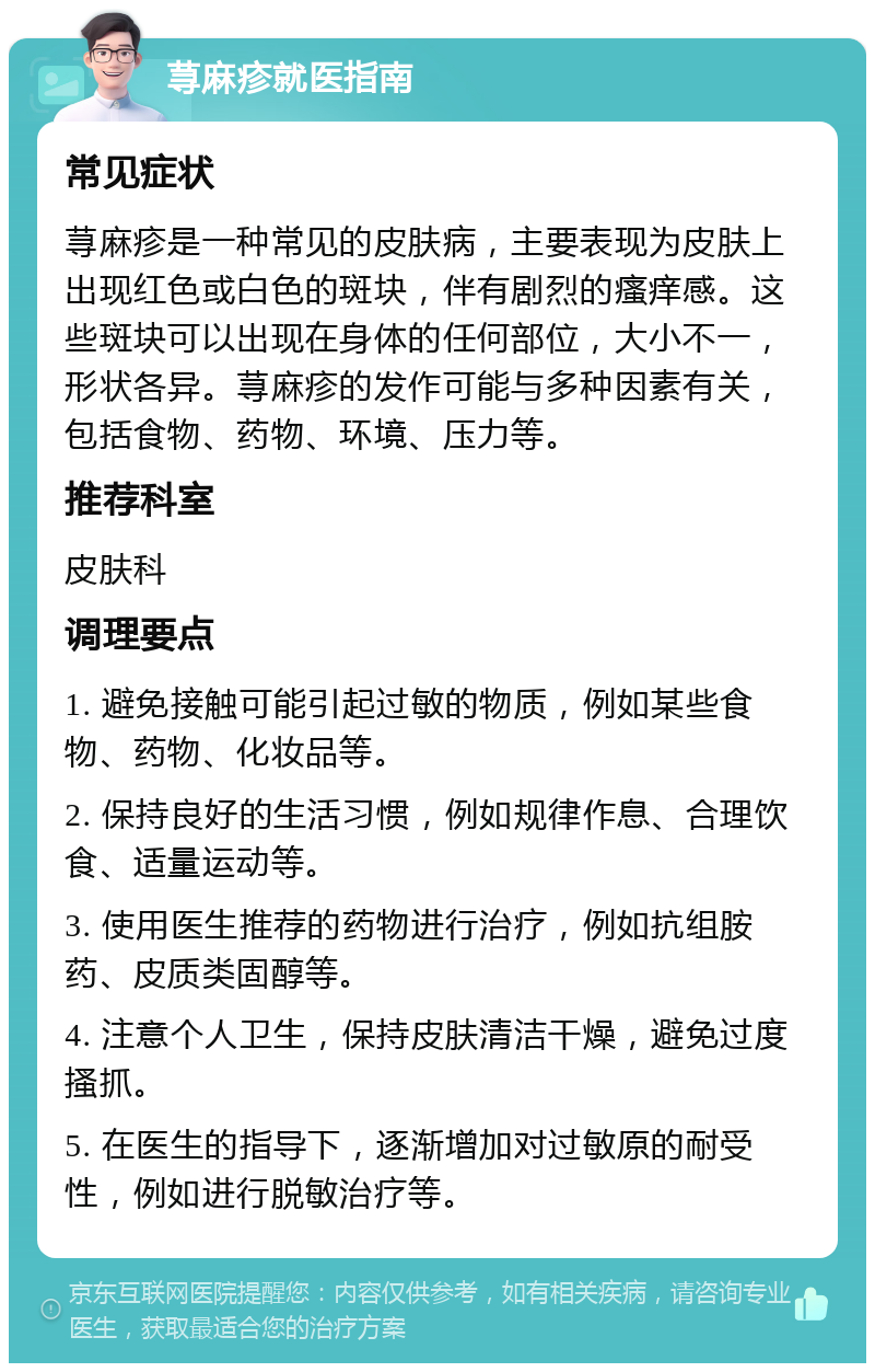 荨麻疹就医指南 常见症状 荨麻疹是一种常见的皮肤病，主要表现为皮肤上出现红色或白色的斑块，伴有剧烈的瘙痒感。这些斑块可以出现在身体的任何部位，大小不一，形状各异。荨麻疹的发作可能与多种因素有关，包括食物、药物、环境、压力等。 推荐科室 皮肤科 调理要点 1. 避免接触可能引起过敏的物质，例如某些食物、药物、化妆品等。 2. 保持良好的生活习惯，例如规律作息、合理饮食、适量运动等。 3. 使用医生推荐的药物进行治疗，例如抗组胺药、皮质类固醇等。 4. 注意个人卫生，保持皮肤清洁干燥，避免过度搔抓。 5. 在医生的指导下，逐渐增加对过敏原的耐受性，例如进行脱敏治疗等。