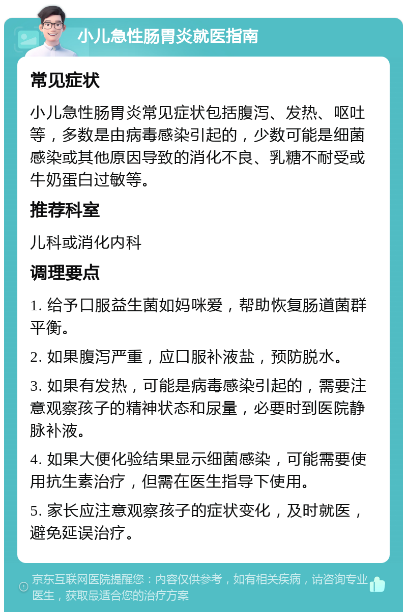 小儿急性肠胃炎就医指南 常见症状 小儿急性肠胃炎常见症状包括腹泻、发热、呕吐等，多数是由病毒感染引起的，少数可能是细菌感染或其他原因导致的消化不良、乳糖不耐受或牛奶蛋白过敏等。 推荐科室 儿科或消化内科 调理要点 1. 给予口服益生菌如妈咪爱，帮助恢复肠道菌群平衡。 2. 如果腹泻严重，应口服补液盐，预防脱水。 3. 如果有发热，可能是病毒感染引起的，需要注意观察孩子的精神状态和尿量，必要时到医院静脉补液。 4. 如果大便化验结果显示细菌感染，可能需要使用抗生素治疗，但需在医生指导下使用。 5. 家长应注意观察孩子的症状变化，及时就医，避免延误治疗。