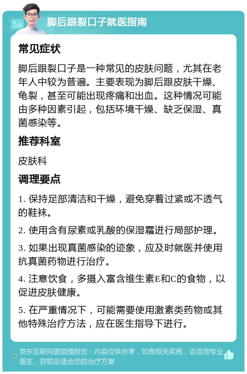 脚后跟裂口子就医指南 常见症状 脚后跟裂口子是一种常见的皮肤问题，尤其在老年人中较为普遍。主要表现为脚后跟皮肤干燥、龟裂，甚至可能出现疼痛和出血。这种情况可能由多种因素引起，包括环境干燥、缺乏保湿、真菌感染等。 推荐科室 皮肤科 调理要点 1. 保持足部清洁和干燥，避免穿着过紧或不透气的鞋袜。 2. 使用含有尿素或乳酸的保湿霜进行局部护理。 3. 如果出现真菌感染的迹象，应及时就医并使用抗真菌药物进行治疗。 4. 注意饮食，多摄入富含维生素E和C的食物，以促进皮肤健康。 5. 在严重情况下，可能需要使用激素类药物或其他特殊治疗方法，应在医生指导下进行。