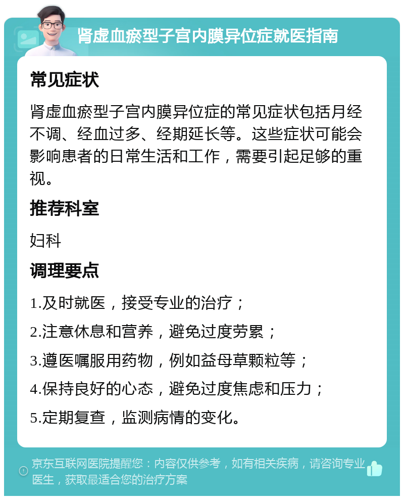 肾虚血瘀型子宫内膜异位症就医指南 常见症状 肾虚血瘀型子宫内膜异位症的常见症状包括月经不调、经血过多、经期延长等。这些症状可能会影响患者的日常生活和工作，需要引起足够的重视。 推荐科室 妇科 调理要点 1.及时就医，接受专业的治疗； 2.注意休息和营养，避免过度劳累； 3.遵医嘱服用药物，例如益母草颗粒等； 4.保持良好的心态，避免过度焦虑和压力； 5.定期复查，监测病情的变化。