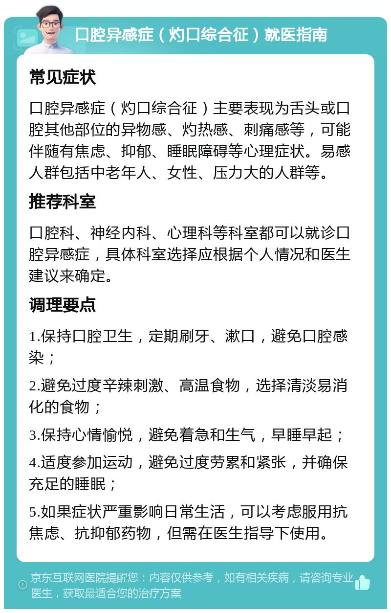 口腔异感症（灼口综合征）就医指南 常见症状 口腔异感症（灼口综合征）主要表现为舌头或口腔其他部位的异物感、灼热感、刺痛感等，可能伴随有焦虑、抑郁、睡眠障碍等心理症状。易感人群包括中老年人、女性、压力大的人群等。 推荐科室 口腔科、神经内科、心理科等科室都可以就诊口腔异感症，具体科室选择应根据个人情况和医生建议来确定。 调理要点 1.保持口腔卫生，定期刷牙、漱口，避免口腔感染； 2.避免过度辛辣刺激、高温食物，选择清淡易消化的食物； 3.保持心情愉悦，避免着急和生气，早睡早起； 4.适度参加运动，避免过度劳累和紧张，并确保充足的睡眠； 5.如果症状严重影响日常生活，可以考虑服用抗焦虑、抗抑郁药物，但需在医生指导下使用。