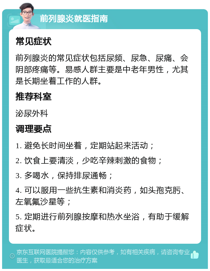 前列腺炎就医指南 常见症状 前列腺炎的常见症状包括尿频、尿急、尿痛、会阴部疼痛等。易感人群主要是中老年男性，尤其是长期坐着工作的人群。 推荐科室 泌尿外科 调理要点 1. 避免长时间坐着，定期站起来活动； 2. 饮食上要清淡，少吃辛辣刺激的食物； 3. 多喝水，保持排尿通畅； 4. 可以服用一些抗生素和消炎药，如头孢克肟、左氧氟沙星等； 5. 定期进行前列腺按摩和热水坐浴，有助于缓解症状。