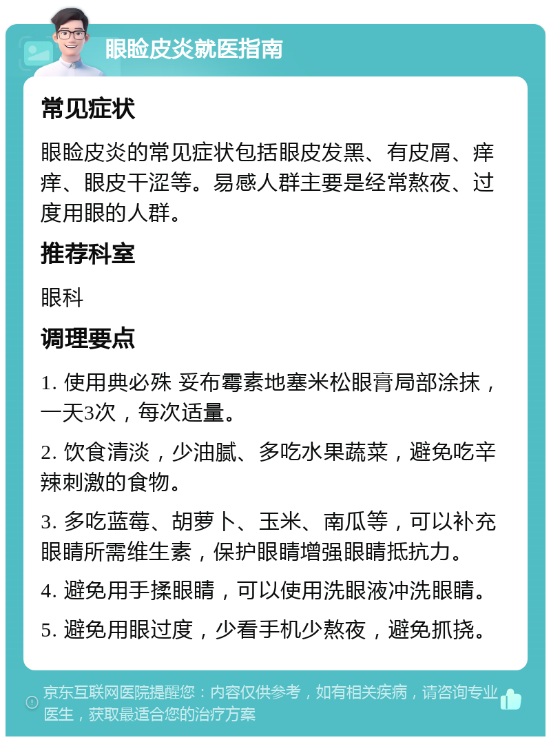 眼睑皮炎就医指南 常见症状 眼睑皮炎的常见症状包括眼皮发黑、有皮屑、痒痒、眼皮干涩等。易感人群主要是经常熬夜、过度用眼的人群。 推荐科室 眼科 调理要点 1. 使用典必殊 妥布霉素地塞米松眼膏局部涂抹，一天3次，每次适量。 2. 饮食清淡，少油腻、多吃水果蔬菜，避免吃辛辣刺激的食物。 3. 多吃蓝莓、胡萝卜、玉米、南瓜等，可以补充眼睛所需维生素，保护眼睛增强眼睛抵抗力。 4. 避免用手揉眼睛，可以使用洗眼液冲洗眼睛。 5. 避免用眼过度，少看手机少熬夜，避免抓挠。