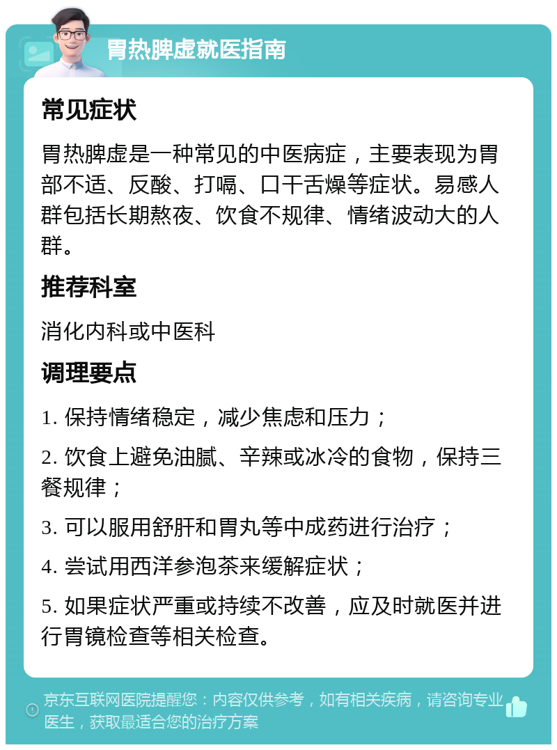 胃热脾虚就医指南 常见症状 胃热脾虚是一种常见的中医病症，主要表现为胃部不适、反酸、打嗝、口干舌燥等症状。易感人群包括长期熬夜、饮食不规律、情绪波动大的人群。 推荐科室 消化内科或中医科 调理要点 1. 保持情绪稳定，减少焦虑和压力； 2. 饮食上避免油腻、辛辣或冰冷的食物，保持三餐规律； 3. 可以服用舒肝和胃丸等中成药进行治疗； 4. 尝试用西洋参泡茶来缓解症状； 5. 如果症状严重或持续不改善，应及时就医并进行胃镜检查等相关检查。