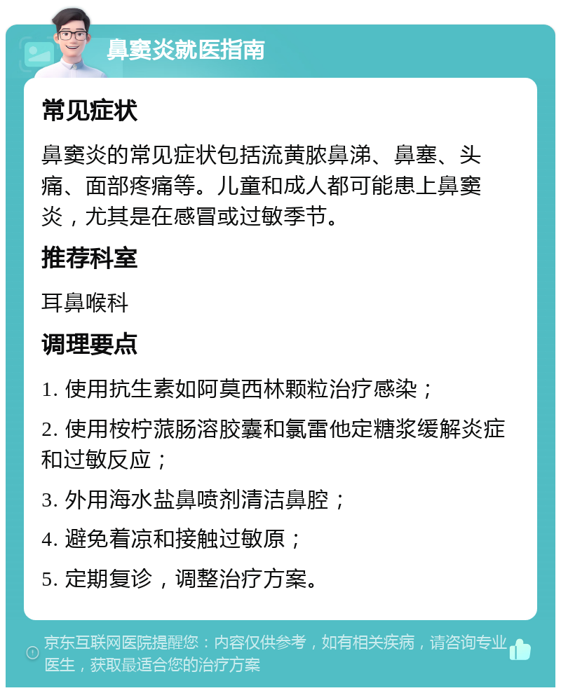 鼻窦炎就医指南 常见症状 鼻窦炎的常见症状包括流黄脓鼻涕、鼻塞、头痛、面部疼痛等。儿童和成人都可能患上鼻窦炎，尤其是在感冒或过敏季节。 推荐科室 耳鼻喉科 调理要点 1. 使用抗生素如阿莫西林颗粒治疗感染； 2. 使用桉柠蒎肠溶胶囊和氯雷他定糖浆缓解炎症和过敏反应； 3. 外用海水盐鼻喷剂清洁鼻腔； 4. 避免着凉和接触过敏原； 5. 定期复诊，调整治疗方案。