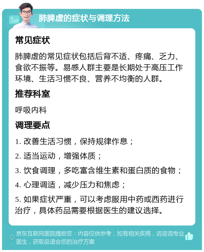 肺脾虚的症状与调理方法 常见症状 肺脾虚的常见症状包括后背不适、疼痛、乏力、食欲不振等。易感人群主要是长期处于高压工作环境、生活习惯不良、营养不均衡的人群。 推荐科室 呼吸内科 调理要点 1. 改善生活习惯，保持规律作息； 2. 适当运动，增强体质； 3. 饮食调理，多吃富含维生素和蛋白质的食物； 4. 心理调适，减少压力和焦虑； 5. 如果症状严重，可以考虑服用中药或西药进行治疗，具体药品需要根据医生的建议选择。