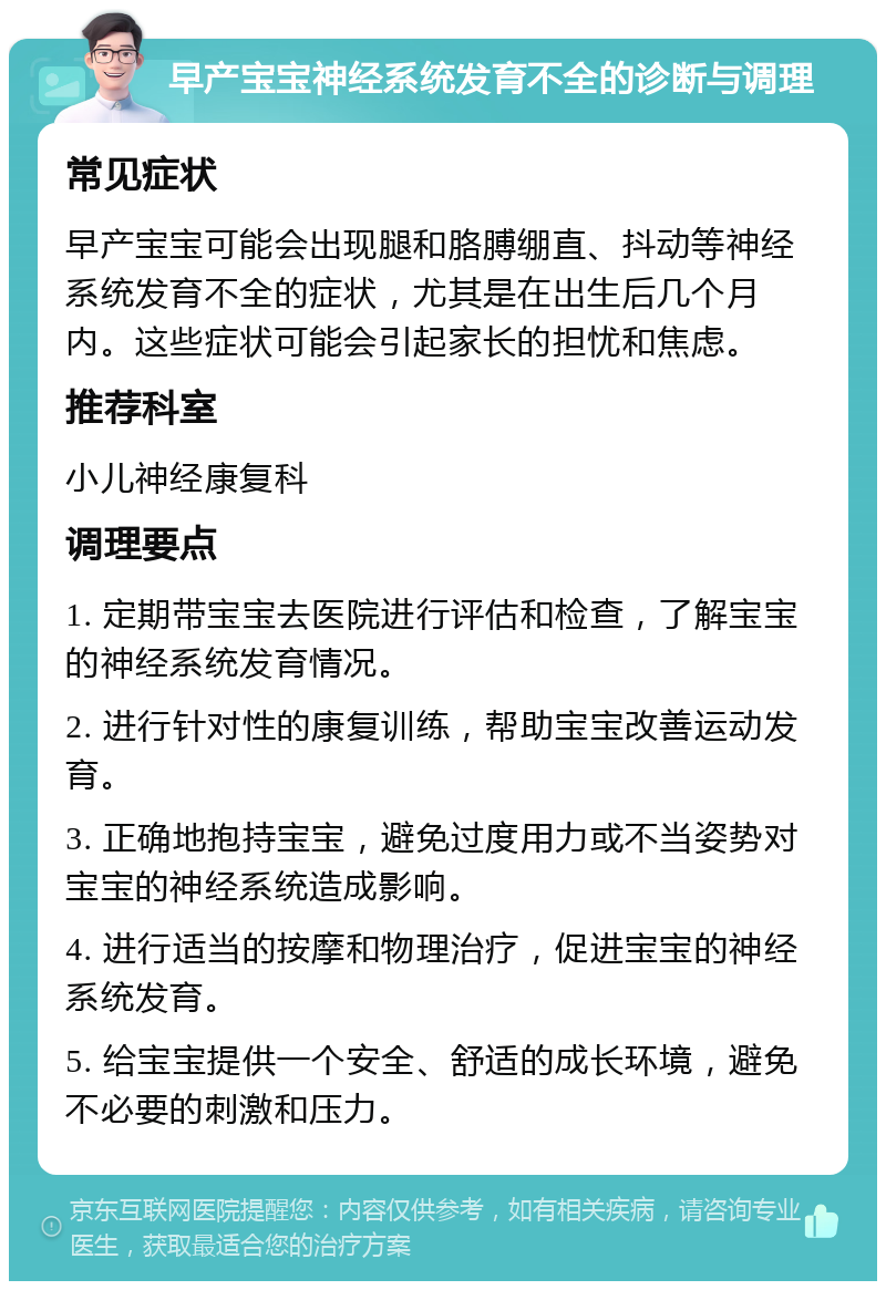 早产宝宝神经系统发育不全的诊断与调理 常见症状 早产宝宝可能会出现腿和胳膊绷直、抖动等神经系统发育不全的症状，尤其是在出生后几个月内。这些症状可能会引起家长的担忧和焦虑。 推荐科室 小儿神经康复科 调理要点 1. 定期带宝宝去医院进行评估和检查，了解宝宝的神经系统发育情况。 2. 进行针对性的康复训练，帮助宝宝改善运动发育。 3. 正确地抱持宝宝，避免过度用力或不当姿势对宝宝的神经系统造成影响。 4. 进行适当的按摩和物理治疗，促进宝宝的神经系统发育。 5. 给宝宝提供一个安全、舒适的成长环境，避免不必要的刺激和压力。