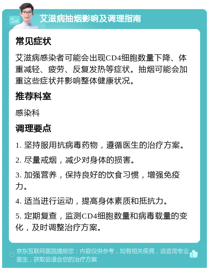 艾滋病抽烟影响及调理指南 常见症状 艾滋病感染者可能会出现CD4细胞数量下降、体重减轻、疲劳、反复发热等症状。抽烟可能会加重这些症状并影响整体健康状况。 推荐科室 感染科 调理要点 1. 坚持服用抗病毒药物，遵循医生的治疗方案。 2. 尽量戒烟，减少对身体的损害。 3. 加强营养，保持良好的饮食习惯，增强免疫力。 4. 适当进行运动，提高身体素质和抵抗力。 5. 定期复查，监测CD4细胞数量和病毒载量的变化，及时调整治疗方案。