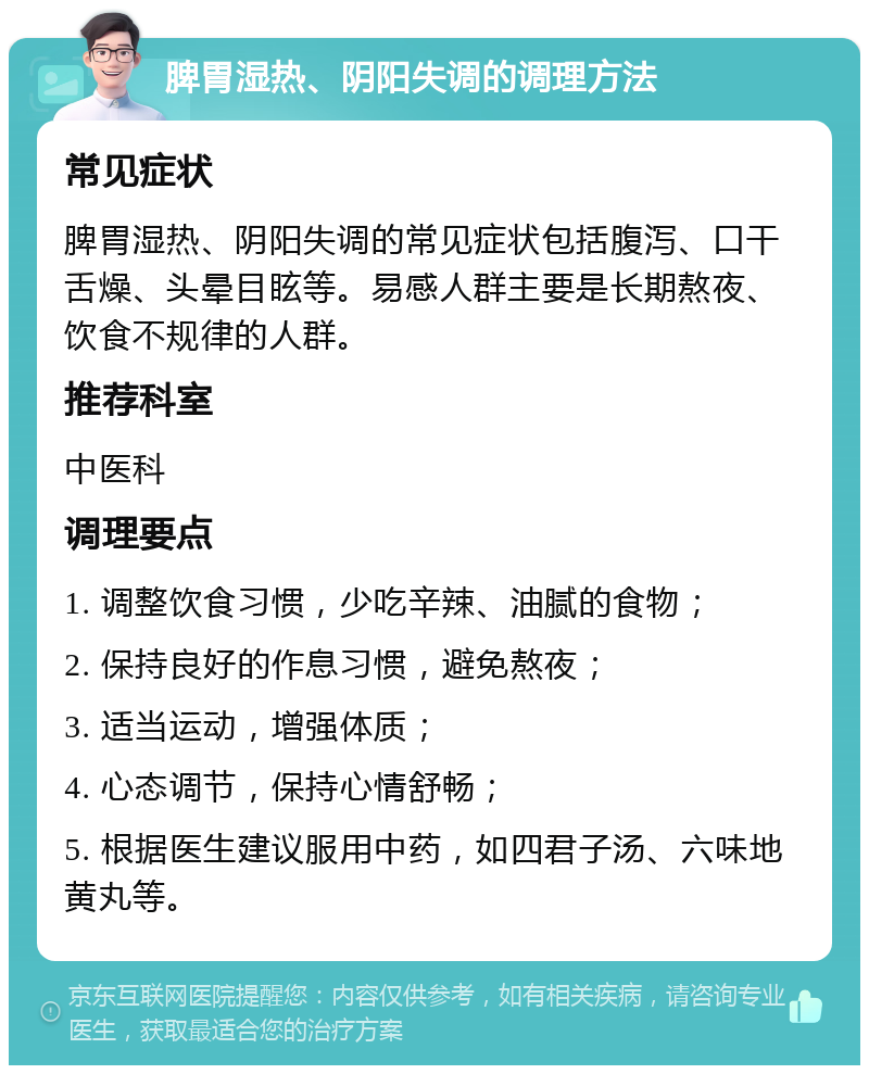 脾胃湿热、阴阳失调的调理方法 常见症状 脾胃湿热、阴阳失调的常见症状包括腹泻、口干舌燥、头晕目眩等。易感人群主要是长期熬夜、饮食不规律的人群。 推荐科室 中医科 调理要点 1. 调整饮食习惯，少吃辛辣、油腻的食物； 2. 保持良好的作息习惯，避免熬夜； 3. 适当运动，增强体质； 4. 心态调节，保持心情舒畅； 5. 根据医生建议服用中药，如四君子汤、六味地黄丸等。