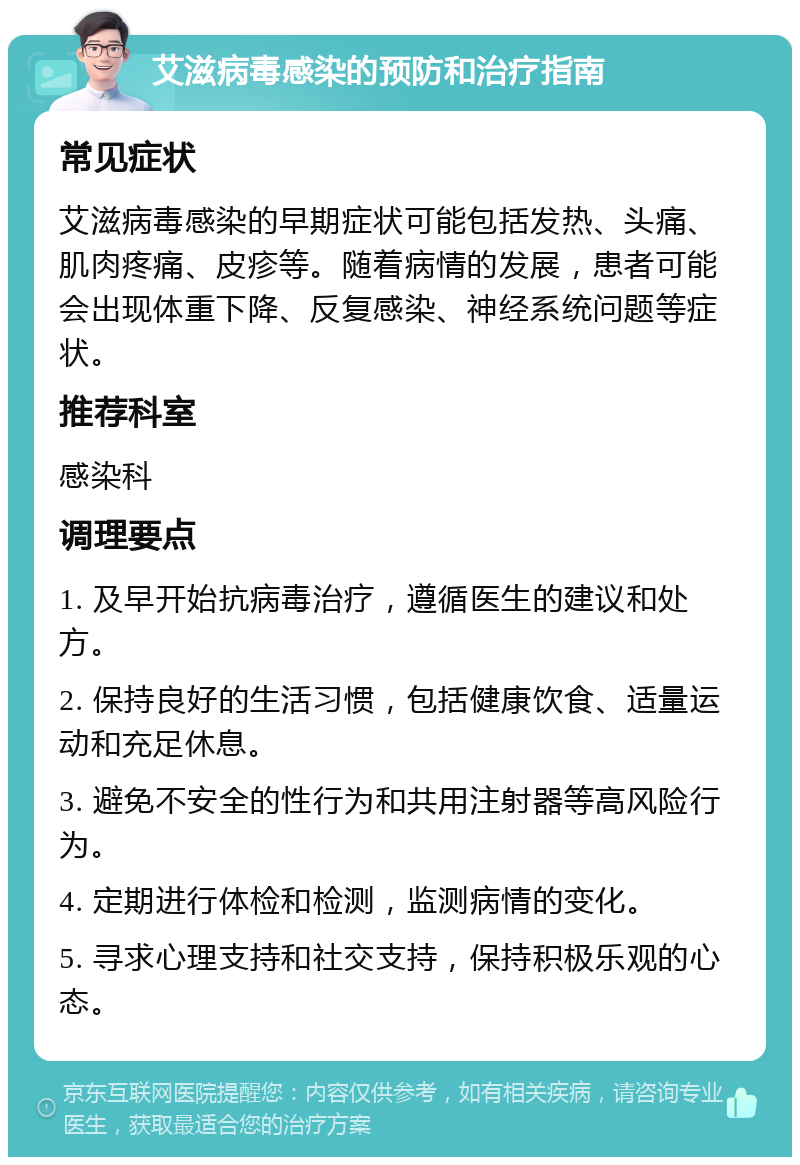 艾滋病毒感染的预防和治疗指南 常见症状 艾滋病毒感染的早期症状可能包括发热、头痛、肌肉疼痛、皮疹等。随着病情的发展，患者可能会出现体重下降、反复感染、神经系统问题等症状。 推荐科室 感染科 调理要点 1. 及早开始抗病毒治疗，遵循医生的建议和处方。 2. 保持良好的生活习惯，包括健康饮食、适量运动和充足休息。 3. 避免不安全的性行为和共用注射器等高风险行为。 4. 定期进行体检和检测，监测病情的变化。 5. 寻求心理支持和社交支持，保持积极乐观的心态。