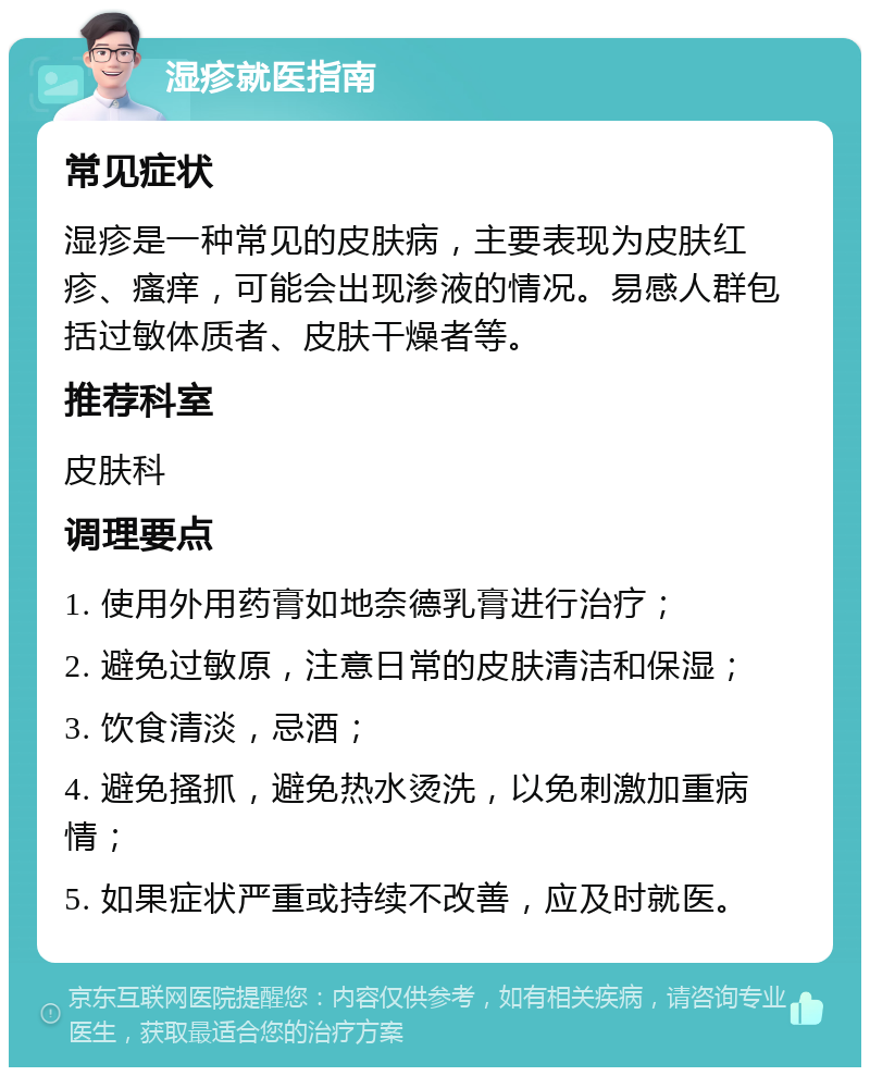 湿疹就医指南 常见症状 湿疹是一种常见的皮肤病，主要表现为皮肤红疹、瘙痒，可能会出现渗液的情况。易感人群包括过敏体质者、皮肤干燥者等。 推荐科室 皮肤科 调理要点 1. 使用外用药膏如地奈德乳膏进行治疗； 2. 避免过敏原，注意日常的皮肤清洁和保湿； 3. 饮食清淡，忌酒； 4. 避免搔抓，避免热水烫洗，以免刺激加重病情； 5. 如果症状严重或持续不改善，应及时就医。