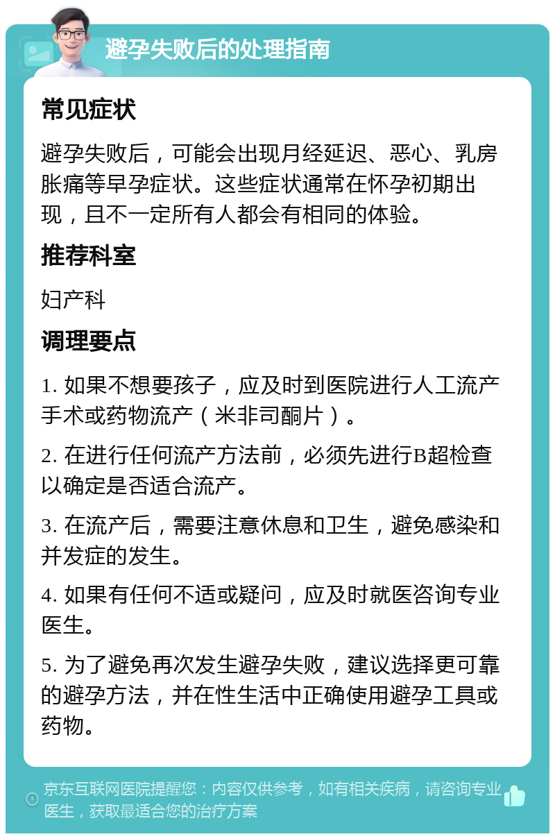 避孕失败后的处理指南 常见症状 避孕失败后，可能会出现月经延迟、恶心、乳房胀痛等早孕症状。这些症状通常在怀孕初期出现，且不一定所有人都会有相同的体验。 推荐科室 妇产科 调理要点 1. 如果不想要孩子，应及时到医院进行人工流产手术或药物流产（米非司酮片）。 2. 在进行任何流产方法前，必须先进行B超检查以确定是否适合流产。 3. 在流产后，需要注意休息和卫生，避免感染和并发症的发生。 4. 如果有任何不适或疑问，应及时就医咨询专业医生。 5. 为了避免再次发生避孕失败，建议选择更可靠的避孕方法，并在性生活中正确使用避孕工具或药物。