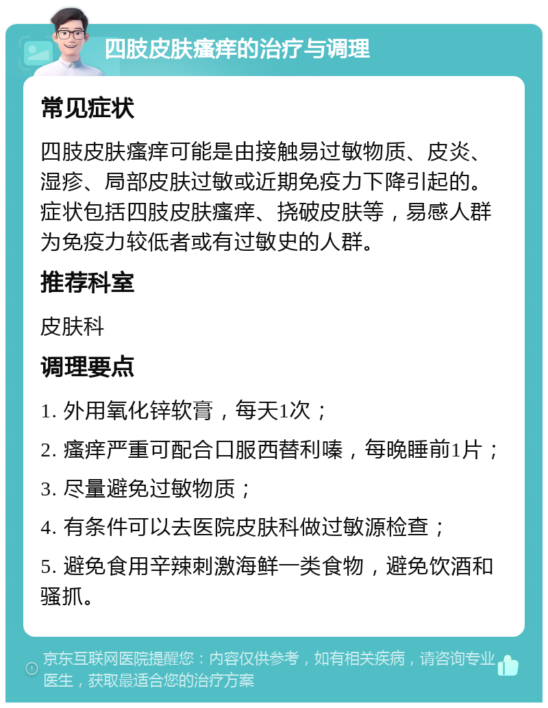 四肢皮肤瘙痒的治疗与调理 常见症状 四肢皮肤瘙痒可能是由接触易过敏物质、皮炎、湿疹、局部皮肤过敏或近期免疫力下降引起的。症状包括四肢皮肤瘙痒、挠破皮肤等，易感人群为免疫力较低者或有过敏史的人群。 推荐科室 皮肤科 调理要点 1. 外用氧化锌软膏，每天1次； 2. 瘙痒严重可配合口服西替利嗪，每晚睡前1片； 3. 尽量避免过敏物质； 4. 有条件可以去医院皮肤科做过敏源检查； 5. 避免食用辛辣刺激海鲜一类食物，避免饮酒和骚抓。