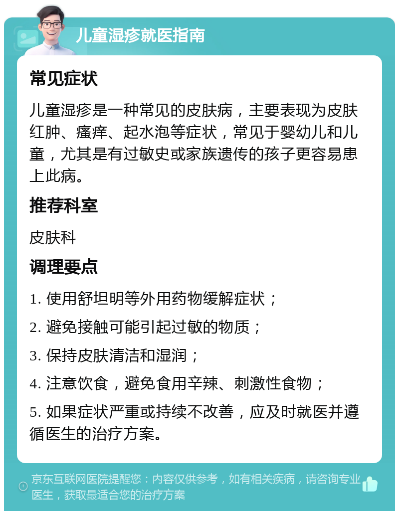 儿童湿疹就医指南 常见症状 儿童湿疹是一种常见的皮肤病，主要表现为皮肤红肿、瘙痒、起水泡等症状，常见于婴幼儿和儿童，尤其是有过敏史或家族遗传的孩子更容易患上此病。 推荐科室 皮肤科 调理要点 1. 使用舒坦明等外用药物缓解症状； 2. 避免接触可能引起过敏的物质； 3. 保持皮肤清洁和湿润； 4. 注意饮食，避免食用辛辣、刺激性食物； 5. 如果症状严重或持续不改善，应及时就医并遵循医生的治疗方案。