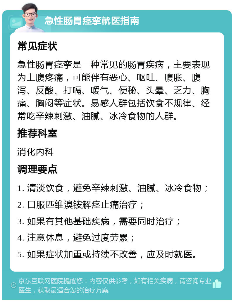 急性肠胃痉挛就医指南 常见症状 急性肠胃痉挛是一种常见的肠胃疾病，主要表现为上腹疼痛，可能伴有恶心、呕吐、腹胀、腹泻、反酸、打嗝、嗳气、便秘、头晕、乏力、胸痛、胸闷等症状。易感人群包括饮食不规律、经常吃辛辣刺激、油腻、冰冷食物的人群。 推荐科室 消化内科 调理要点 1. 清淡饮食，避免辛辣刺激、油腻、冰冷食物； 2. 口服匹维溴铵解痉止痛治疗； 3. 如果有其他基础疾病，需要同时治疗； 4. 注意休息，避免过度劳累； 5. 如果症状加重或持续不改善，应及时就医。