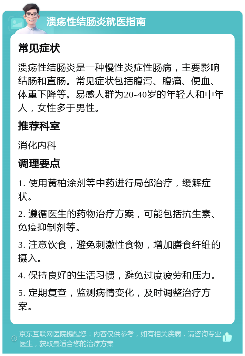 溃疡性结肠炎就医指南 常见症状 溃疡性结肠炎是一种慢性炎症性肠病，主要影响结肠和直肠。常见症状包括腹泻、腹痛、便血、体重下降等。易感人群为20-40岁的年轻人和中年人，女性多于男性。 推荐科室 消化内科 调理要点 1. 使用黄柏涂剂等中药进行局部治疗，缓解症状。 2. 遵循医生的药物治疗方案，可能包括抗生素、免疫抑制剂等。 3. 注意饮食，避免刺激性食物，增加膳食纤维的摄入。 4. 保持良好的生活习惯，避免过度疲劳和压力。 5. 定期复查，监测病情变化，及时调整治疗方案。