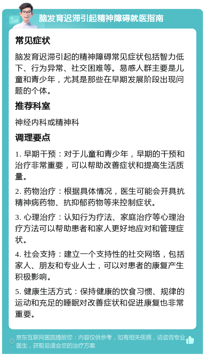 脑发育迟滞引起精神障碍就医指南 常见症状 脑发育迟滞引起的精神障碍常见症状包括智力低下、行为异常、社交困难等。易感人群主要是儿童和青少年，尤其是那些在早期发展阶段出现问题的个体。 推荐科室 神经内科或精神科 调理要点 1. 早期干预：对于儿童和青少年，早期的干预和治疗非常重要，可以帮助改善症状和提高生活质量。 2. 药物治疗：根据具体情况，医生可能会开具抗精神病药物、抗抑郁药物等来控制症状。 3. 心理治疗：认知行为疗法、家庭治疗等心理治疗方法可以帮助患者和家人更好地应对和管理症状。 4. 社会支持：建立一个支持性的社交网络，包括家人、朋友和专业人士，可以对患者的康复产生积极影响。 5. 健康生活方式：保持健康的饮食习惯、规律的运动和充足的睡眠对改善症状和促进康复也非常重要。