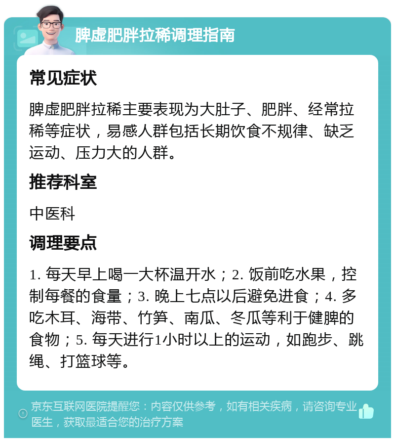 脾虚肥胖拉稀调理指南 常见症状 脾虚肥胖拉稀主要表现为大肚子、肥胖、经常拉稀等症状，易感人群包括长期饮食不规律、缺乏运动、压力大的人群。 推荐科室 中医科 调理要点 1. 每天早上喝一大杯温开水；2. 饭前吃水果，控制每餐的食量；3. 晚上七点以后避免进食；4. 多吃木耳、海带、竹笋、南瓜、冬瓜等利于健脾的食物；5. 每天进行1小时以上的运动，如跑步、跳绳、打篮球等。