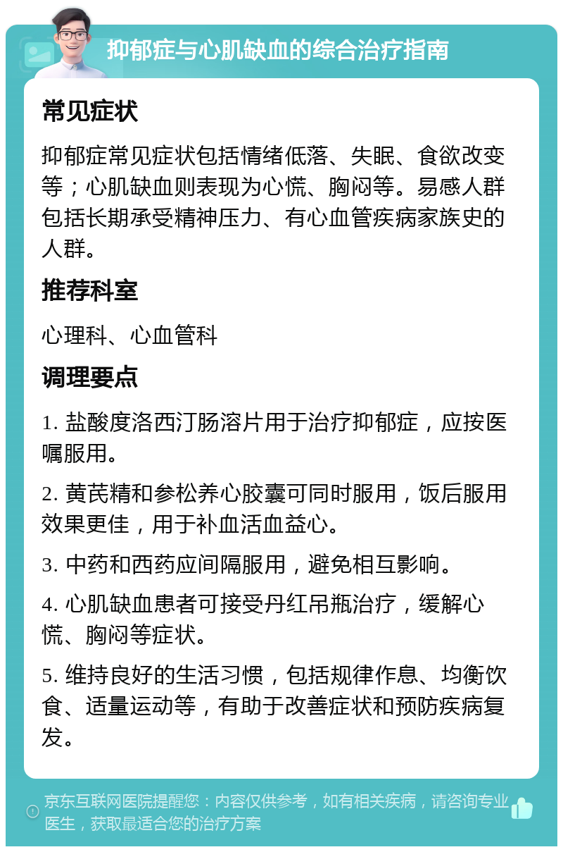 抑郁症与心肌缺血的综合治疗指南 常见症状 抑郁症常见症状包括情绪低落、失眠、食欲改变等；心肌缺血则表现为心慌、胸闷等。易感人群包括长期承受精神压力、有心血管疾病家族史的人群。 推荐科室 心理科、心血管科 调理要点 1. 盐酸度洛西汀肠溶片用于治疗抑郁症，应按医嘱服用。 2. 黄芪精和参松养心胶囊可同时服用，饭后服用效果更佳，用于补血活血益心。 3. 中药和西药应间隔服用，避免相互影响。 4. 心肌缺血患者可接受丹红吊瓶治疗，缓解心慌、胸闷等症状。 5. 维持良好的生活习惯，包括规律作息、均衡饮食、适量运动等，有助于改善症状和预防疾病复发。