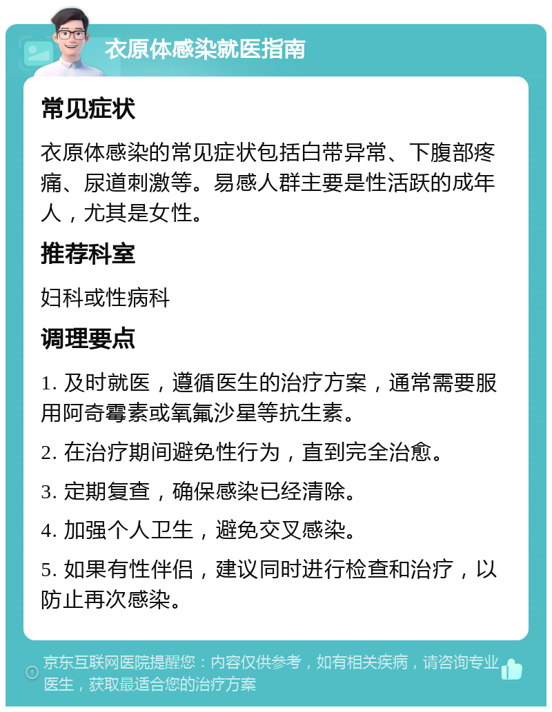 衣原体感染就医指南 常见症状 衣原体感染的常见症状包括白带异常、下腹部疼痛、尿道刺激等。易感人群主要是性活跃的成年人，尤其是女性。 推荐科室 妇科或性病科 调理要点 1. 及时就医，遵循医生的治疗方案，通常需要服用阿奇霉素或氧氟沙星等抗生素。 2. 在治疗期间避免性行为，直到完全治愈。 3. 定期复查，确保感染已经清除。 4. 加强个人卫生，避免交叉感染。 5. 如果有性伴侣，建议同时进行检查和治疗，以防止再次感染。