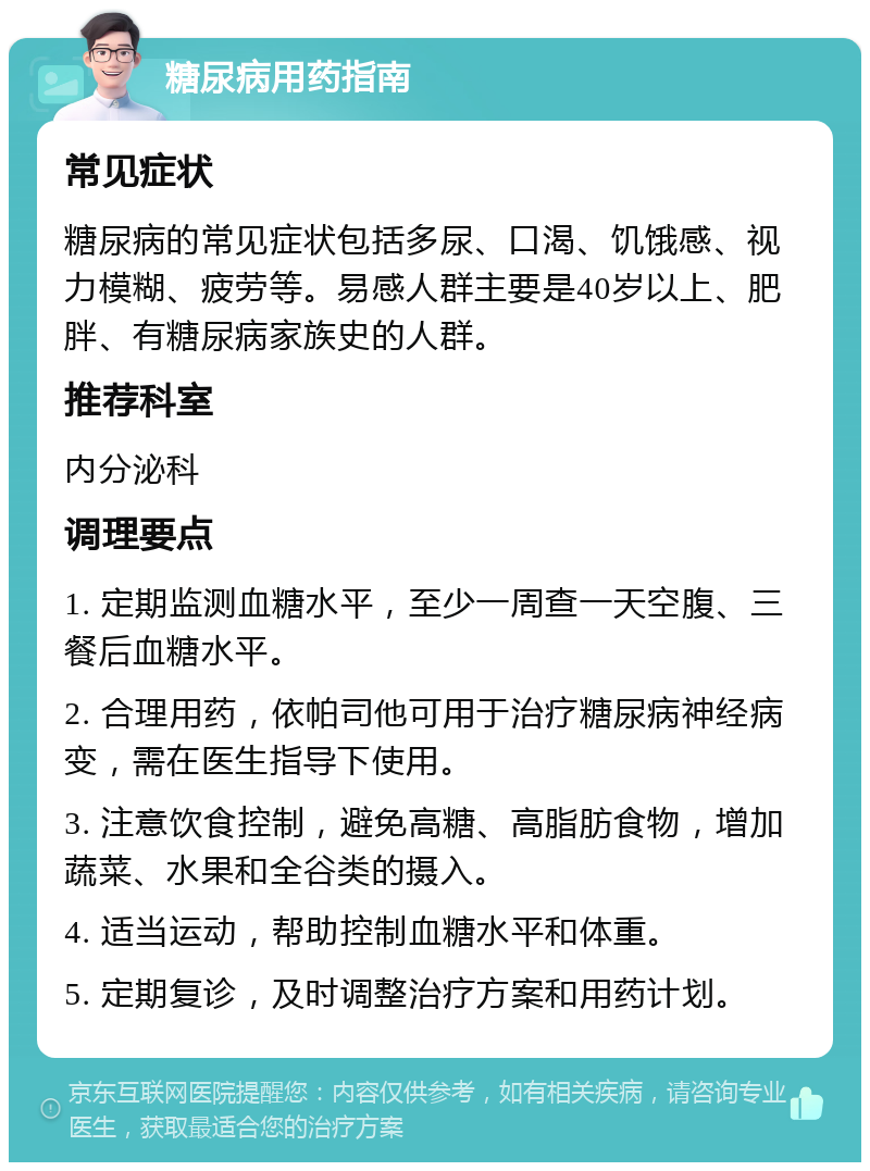 糖尿病用药指南 常见症状 糖尿病的常见症状包括多尿、口渴、饥饿感、视力模糊、疲劳等。易感人群主要是40岁以上、肥胖、有糖尿病家族史的人群。 推荐科室 内分泌科 调理要点 1. 定期监测血糖水平，至少一周查一天空腹、三餐后血糖水平。 2. 合理用药，依帕司他可用于治疗糖尿病神经病变，需在医生指导下使用。 3. 注意饮食控制，避免高糖、高脂肪食物，增加蔬菜、水果和全谷类的摄入。 4. 适当运动，帮助控制血糖水平和体重。 5. 定期复诊，及时调整治疗方案和用药计划。