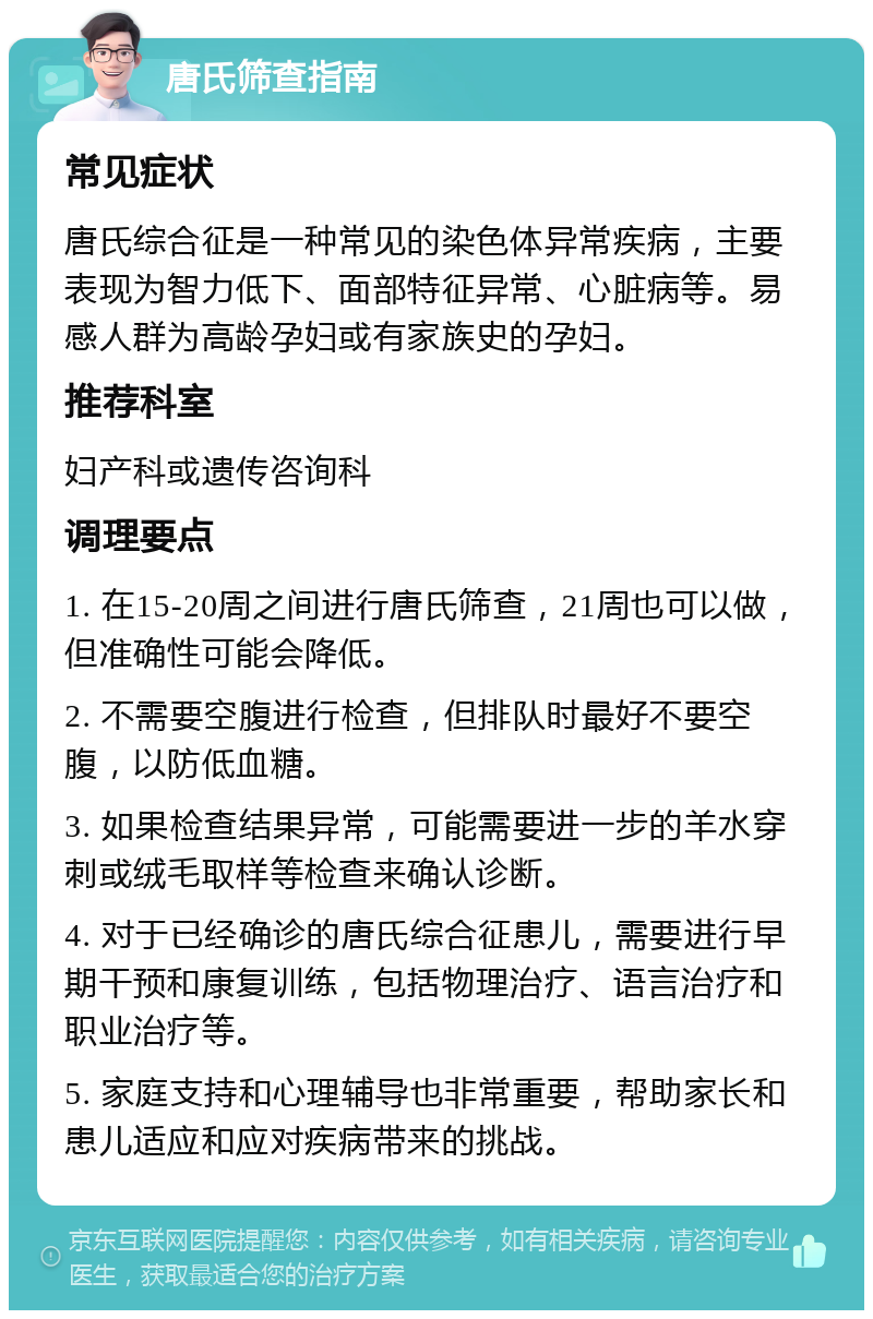 唐氏筛查指南 常见症状 唐氏综合征是一种常见的染色体异常疾病，主要表现为智力低下、面部特征异常、心脏病等。易感人群为高龄孕妇或有家族史的孕妇。 推荐科室 妇产科或遗传咨询科 调理要点 1. 在15-20周之间进行唐氏筛查，21周也可以做，但准确性可能会降低。 2. 不需要空腹进行检查，但排队时最好不要空腹，以防低血糖。 3. 如果检查结果异常，可能需要进一步的羊水穿刺或绒毛取样等检查来确认诊断。 4. 对于已经确诊的唐氏综合征患儿，需要进行早期干预和康复训练，包括物理治疗、语言治疗和职业治疗等。 5. 家庭支持和心理辅导也非常重要，帮助家长和患儿适应和应对疾病带来的挑战。