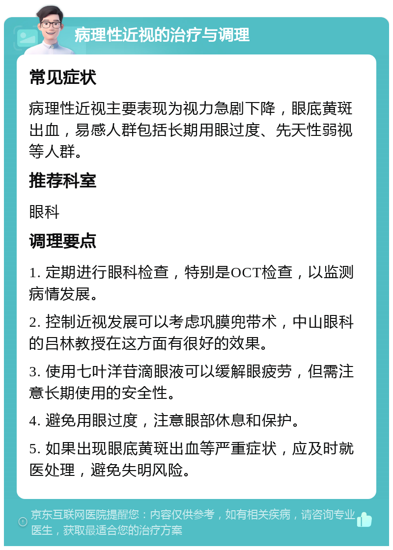 病理性近视的治疗与调理 常见症状 病理性近视主要表现为视力急剧下降，眼底黄斑出血，易感人群包括长期用眼过度、先天性弱视等人群。 推荐科室 眼科 调理要点 1. 定期进行眼科检查，特别是OCT检查，以监测病情发展。 2. 控制近视发展可以考虑巩膜兜带术，中山眼科的吕林教授在这方面有很好的效果。 3. 使用七叶洋苷滴眼液可以缓解眼疲劳，但需注意长期使用的安全性。 4. 避免用眼过度，注意眼部休息和保护。 5. 如果出现眼底黄斑出血等严重症状，应及时就医处理，避免失明风险。