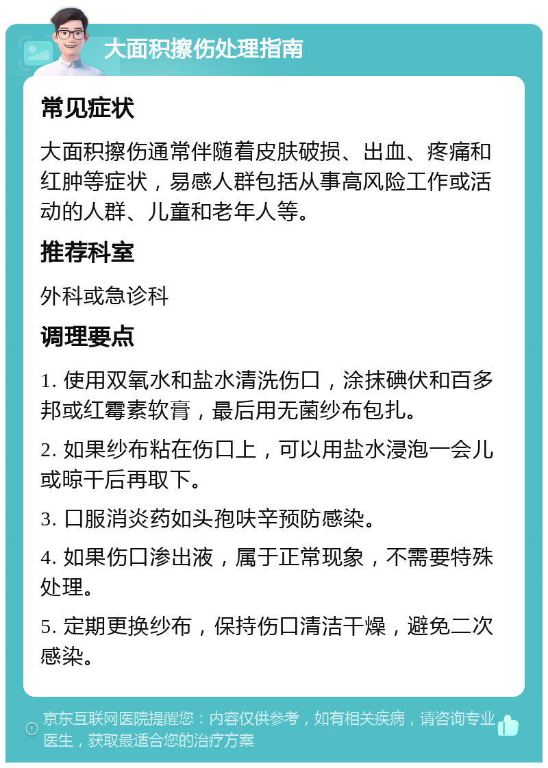 大面积擦伤处理指南 常见症状 大面积擦伤通常伴随着皮肤破损、出血、疼痛和红肿等症状，易感人群包括从事高风险工作或活动的人群、儿童和老年人等。 推荐科室 外科或急诊科 调理要点 1. 使用双氧水和盐水清洗伤口，涂抹碘伏和百多邦或红霉素软膏，最后用无菌纱布包扎。 2. 如果纱布粘在伤口上，可以用盐水浸泡一会儿或晾干后再取下。 3. 口服消炎药如头孢呋辛预防感染。 4. 如果伤口渗出液，属于正常现象，不需要特殊处理。 5. 定期更换纱布，保持伤口清洁干燥，避免二次感染。