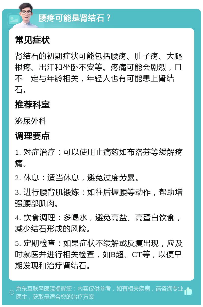 腰疼可能是肾结石？ 常见症状 肾结石的初期症状可能包括腰疼、肚子疼、大腿根疼、出汗和坐卧不安等。疼痛可能会剧烈，且不一定与年龄相关，年轻人也有可能患上肾结石。 推荐科室 泌尿外科 调理要点 1. 对症治疗：可以使用止痛药如布洛芬等缓解疼痛。 2. 休息：适当休息，避免过度劳累。 3. 进行腰背肌锻炼：如往后握腰等动作，帮助增强腰部肌肉。 4. 饮食调理：多喝水，避免高盐、高蛋白饮食，减少结石形成的风险。 5. 定期检查：如果症状不缓解或反复出现，应及时就医并进行相关检查，如B超、CT等，以便早期发现和治疗肾结石。