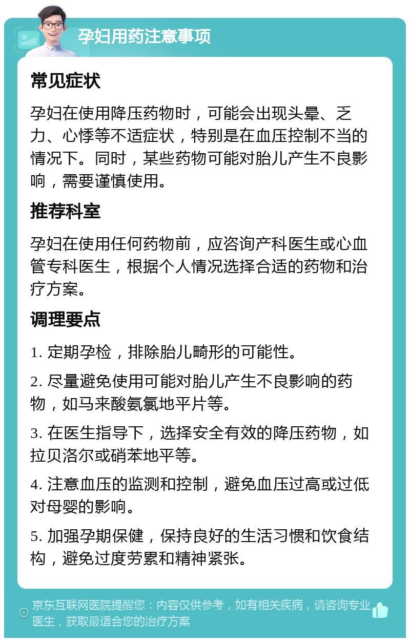 孕妇用药注意事项 常见症状 孕妇在使用降压药物时，可能会出现头晕、乏力、心悸等不适症状，特别是在血压控制不当的情况下。同时，某些药物可能对胎儿产生不良影响，需要谨慎使用。 推荐科室 孕妇在使用任何药物前，应咨询产科医生或心血管专科医生，根据个人情况选择合适的药物和治疗方案。 调理要点 1. 定期孕检，排除胎儿畸形的可能性。 2. 尽量避免使用可能对胎儿产生不良影响的药物，如马来酸氨氯地平片等。 3. 在医生指导下，选择安全有效的降压药物，如拉贝洛尔或硝苯地平等。 4. 注意血压的监测和控制，避免血压过高或过低对母婴的影响。 5. 加强孕期保健，保持良好的生活习惯和饮食结构，避免过度劳累和精神紧张。