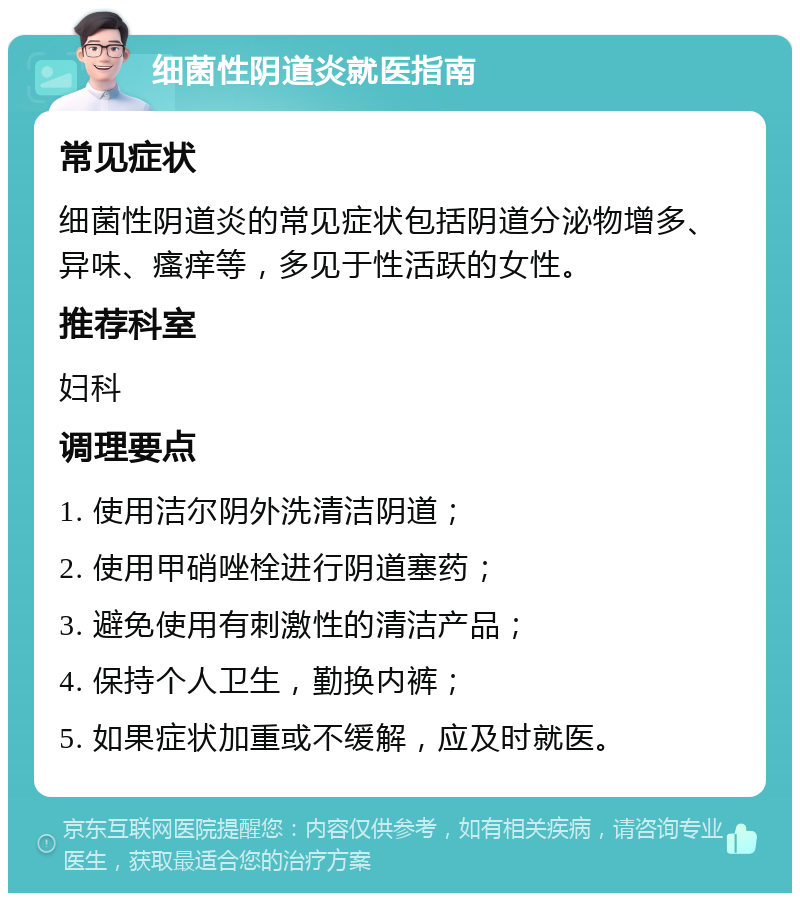 细菌性阴道炎就医指南 常见症状 细菌性阴道炎的常见症状包括阴道分泌物增多、异味、瘙痒等，多见于性活跃的女性。 推荐科室 妇科 调理要点 1. 使用洁尔阴外洗清洁阴道； 2. 使用甲硝唑栓进行阴道塞药； 3. 避免使用有刺激性的清洁产品； 4. 保持个人卫生，勤换内裤； 5. 如果症状加重或不缓解，应及时就医。