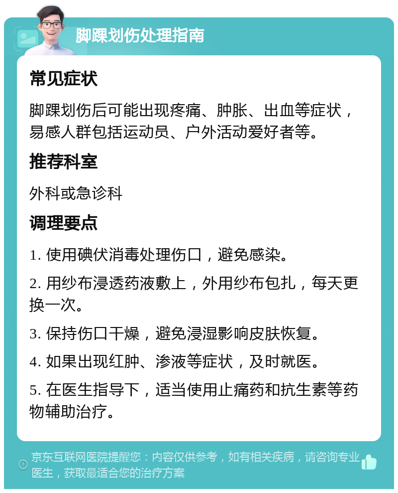 脚踝划伤处理指南 常见症状 脚踝划伤后可能出现疼痛、肿胀、出血等症状，易感人群包括运动员、户外活动爱好者等。 推荐科室 外科或急诊科 调理要点 1. 使用碘伏消毒处理伤口，避免感染。 2. 用纱布浸透药液敷上，外用纱布包扎，每天更换一次。 3. 保持伤口干燥，避免浸湿影响皮肤恢复。 4. 如果出现红肿、渗液等症状，及时就医。 5. 在医生指导下，适当使用止痛药和抗生素等药物辅助治疗。