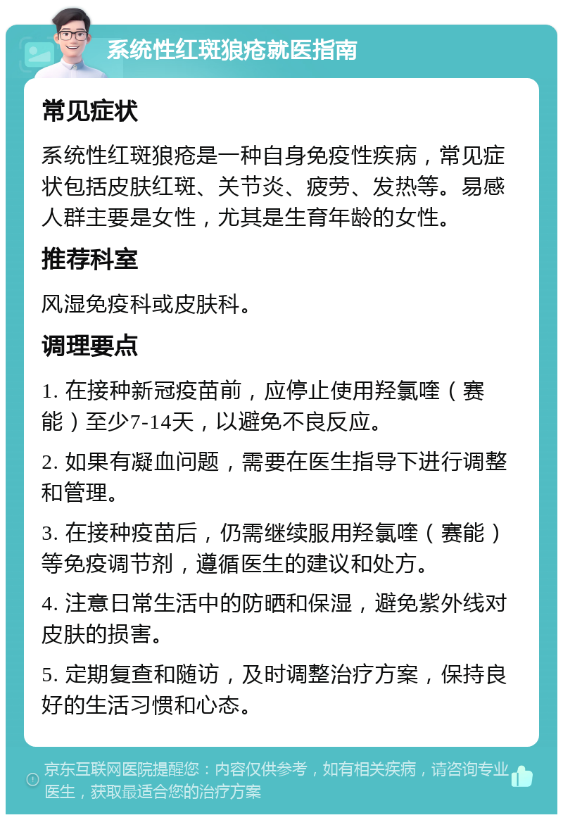 系统性红斑狼疮就医指南 常见症状 系统性红斑狼疮是一种自身免疫性疾病，常见症状包括皮肤红斑、关节炎、疲劳、发热等。易感人群主要是女性，尤其是生育年龄的女性。 推荐科室 风湿免疫科或皮肤科。 调理要点 1. 在接种新冠疫苗前，应停止使用羟氯喹（赛能）至少7-14天，以避免不良反应。 2. 如果有凝血问题，需要在医生指导下进行调整和管理。 3. 在接种疫苗后，仍需继续服用羟氯喹（赛能）等免疫调节剂，遵循医生的建议和处方。 4. 注意日常生活中的防晒和保湿，避免紫外线对皮肤的损害。 5. 定期复查和随访，及时调整治疗方案，保持良好的生活习惯和心态。