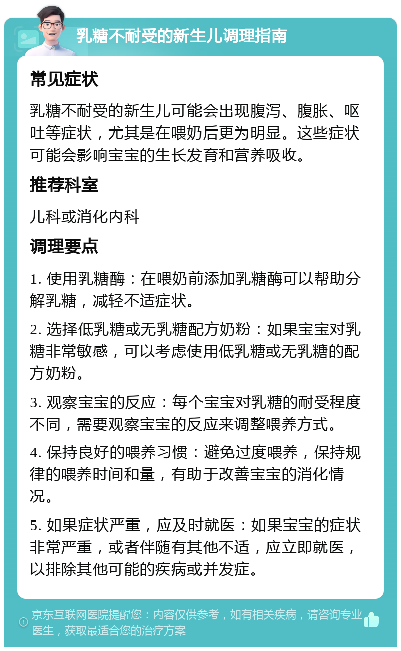 乳糖不耐受的新生儿调理指南 常见症状 乳糖不耐受的新生儿可能会出现腹泻、腹胀、呕吐等症状，尤其是在喂奶后更为明显。这些症状可能会影响宝宝的生长发育和营养吸收。 推荐科室 儿科或消化内科 调理要点 1. 使用乳糖酶：在喂奶前添加乳糖酶可以帮助分解乳糖，减轻不适症状。 2. 选择低乳糖或无乳糖配方奶粉：如果宝宝对乳糖非常敏感，可以考虑使用低乳糖或无乳糖的配方奶粉。 3. 观察宝宝的反应：每个宝宝对乳糖的耐受程度不同，需要观察宝宝的反应来调整喂养方式。 4. 保持良好的喂养习惯：避免过度喂养，保持规律的喂养时间和量，有助于改善宝宝的消化情况。 5. 如果症状严重，应及时就医：如果宝宝的症状非常严重，或者伴随有其他不适，应立即就医，以排除其他可能的疾病或并发症。