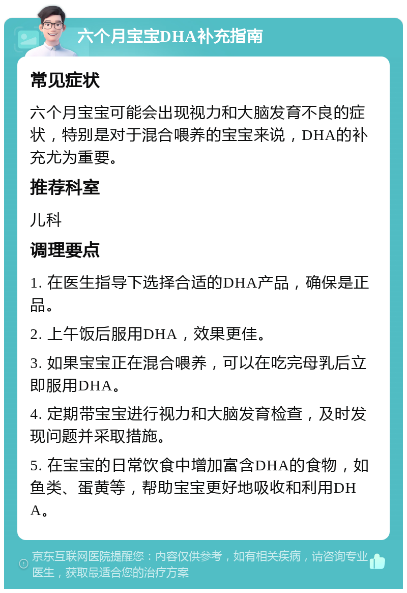 六个月宝宝DHA补充指南 常见症状 六个月宝宝可能会出现视力和大脑发育不良的症状，特别是对于混合喂养的宝宝来说，DHA的补充尤为重要。 推荐科室 儿科 调理要点 1. 在医生指导下选择合适的DHA产品，确保是正品。 2. 上午饭后服用DHA，效果更佳。 3. 如果宝宝正在混合喂养，可以在吃完母乳后立即服用DHA。 4. 定期带宝宝进行视力和大脑发育检查，及时发现问题并采取措施。 5. 在宝宝的日常饮食中增加富含DHA的食物，如鱼类、蛋黄等，帮助宝宝更好地吸收和利用DHA。