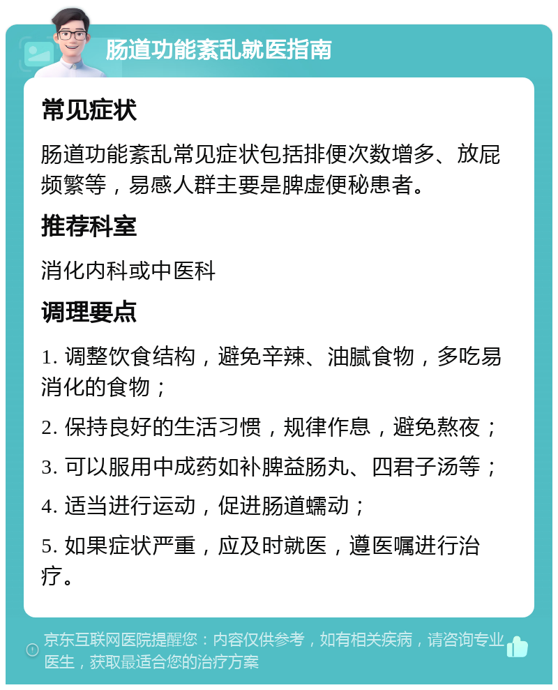 肠道功能紊乱就医指南 常见症状 肠道功能紊乱常见症状包括排便次数增多、放屁频繁等，易感人群主要是脾虚便秘患者。 推荐科室 消化内科或中医科 调理要点 1. 调整饮食结构，避免辛辣、油腻食物，多吃易消化的食物； 2. 保持良好的生活习惯，规律作息，避免熬夜； 3. 可以服用中成药如补脾益肠丸、四君子汤等； 4. 适当进行运动，促进肠道蠕动； 5. 如果症状严重，应及时就医，遵医嘱进行治疗。