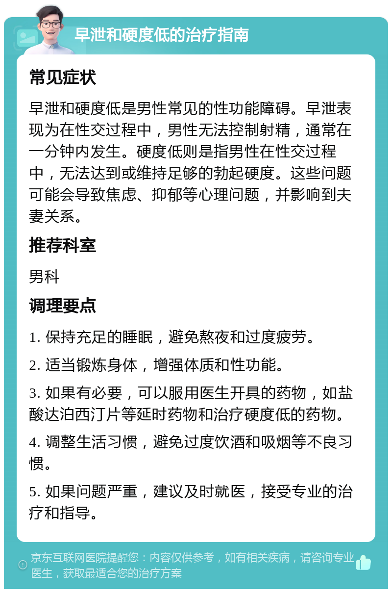 早泄和硬度低的治疗指南 常见症状 早泄和硬度低是男性常见的性功能障碍。早泄表现为在性交过程中，男性无法控制射精，通常在一分钟内发生。硬度低则是指男性在性交过程中，无法达到或维持足够的勃起硬度。这些问题可能会导致焦虑、抑郁等心理问题，并影响到夫妻关系。 推荐科室 男科 调理要点 1. 保持充足的睡眠，避免熬夜和过度疲劳。 2. 适当锻炼身体，增强体质和性功能。 3. 如果有必要，可以服用医生开具的药物，如盐酸达泊西汀片等延时药物和治疗硬度低的药物。 4. 调整生活习惯，避免过度饮酒和吸烟等不良习惯。 5. 如果问题严重，建议及时就医，接受专业的治疗和指导。