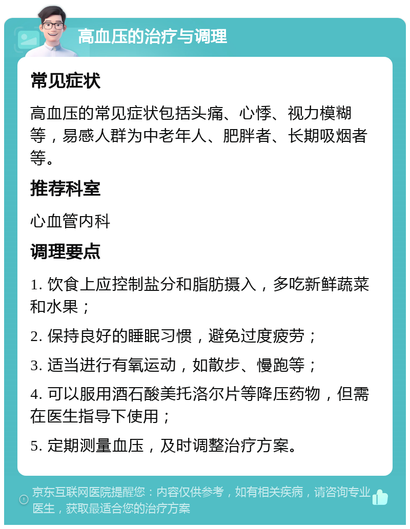 高血压的治疗与调理 常见症状 高血压的常见症状包括头痛、心悸、视力模糊等，易感人群为中老年人、肥胖者、长期吸烟者等。 推荐科室 心血管内科 调理要点 1. 饮食上应控制盐分和脂肪摄入，多吃新鲜蔬菜和水果； 2. 保持良好的睡眠习惯，避免过度疲劳； 3. 适当进行有氧运动，如散步、慢跑等； 4. 可以服用酒石酸美托洛尔片等降压药物，但需在医生指导下使用； 5. 定期测量血压，及时调整治疗方案。