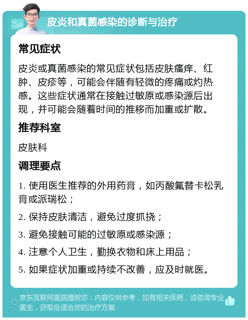 皮炎和真菌感染的诊断与治疗 常见症状 皮炎或真菌感染的常见症状包括皮肤瘙痒、红肿、皮疹等，可能会伴随有轻微的疼痛或灼热感。这些症状通常在接触过敏原或感染源后出现，并可能会随着时间的推移而加重或扩散。 推荐科室 皮肤科 调理要点 1. 使用医生推荐的外用药膏，如丙酸氟替卡松乳膏或派瑞松； 2. 保持皮肤清洁，避免过度抓挠； 3. 避免接触可能的过敏原或感染源； 4. 注意个人卫生，勤换衣物和床上用品； 5. 如果症状加重或持续不改善，应及时就医。