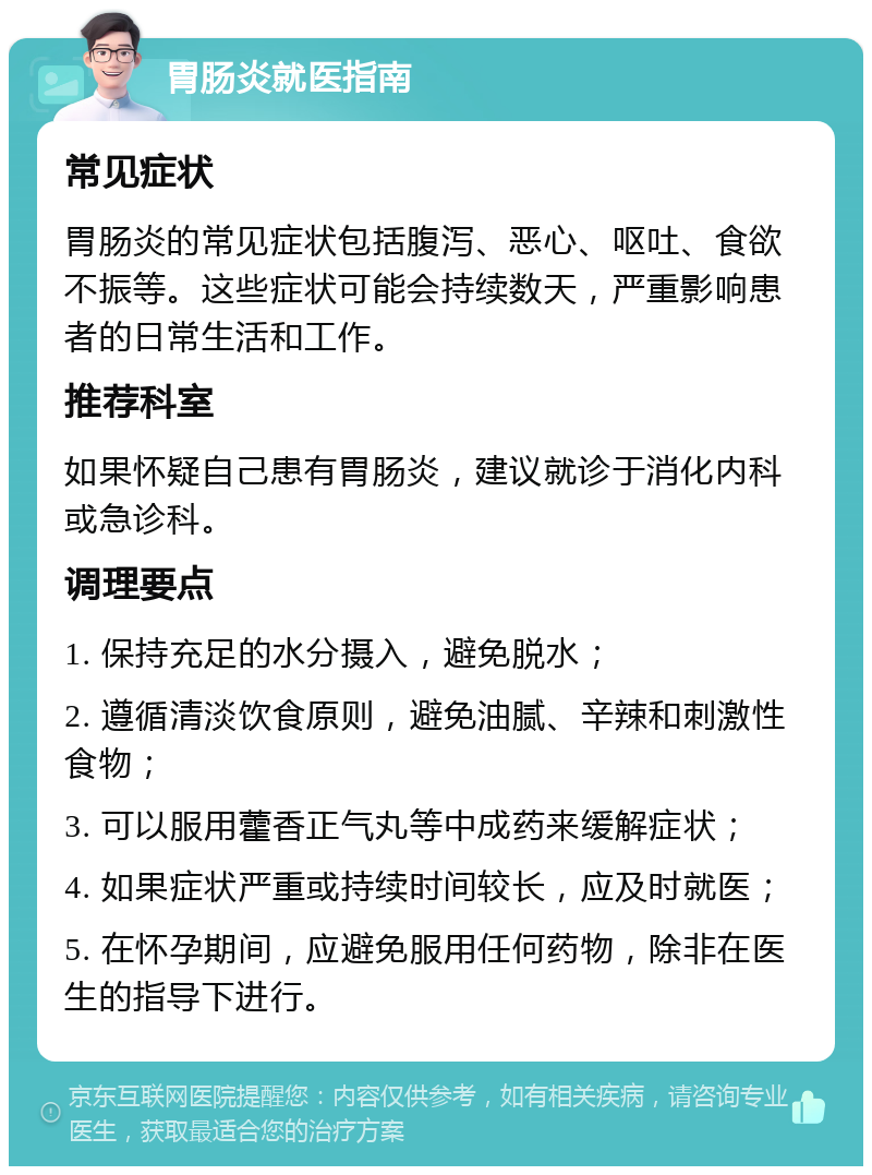 胃肠炎就医指南 常见症状 胃肠炎的常见症状包括腹泻、恶心、呕吐、食欲不振等。这些症状可能会持续数天，严重影响患者的日常生活和工作。 推荐科室 如果怀疑自己患有胃肠炎，建议就诊于消化内科或急诊科。 调理要点 1. 保持充足的水分摄入，避免脱水； 2. 遵循清淡饮食原则，避免油腻、辛辣和刺激性食物； 3. 可以服用藿香正气丸等中成药来缓解症状； 4. 如果症状严重或持续时间较长，应及时就医； 5. 在怀孕期间，应避免服用任何药物，除非在医生的指导下进行。