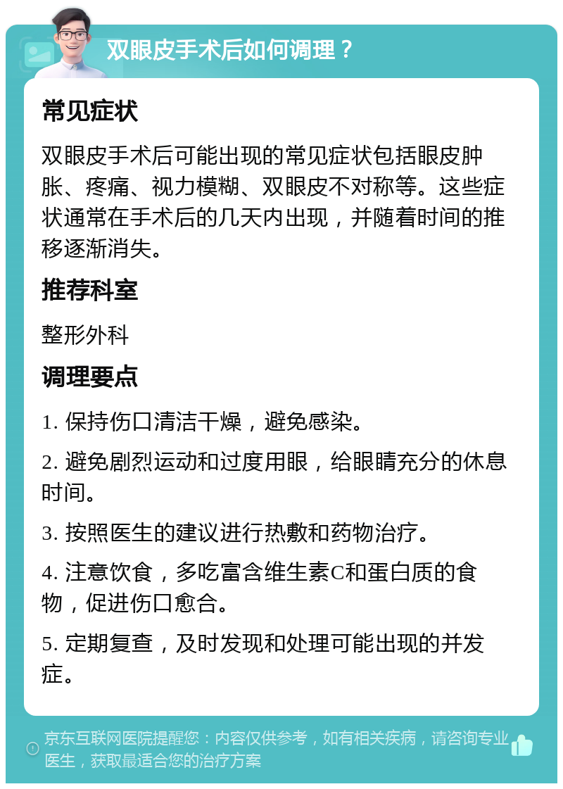 双眼皮手术后如何调理？ 常见症状 双眼皮手术后可能出现的常见症状包括眼皮肿胀、疼痛、视力模糊、双眼皮不对称等。这些症状通常在手术后的几天内出现，并随着时间的推移逐渐消失。 推荐科室 整形外科 调理要点 1. 保持伤口清洁干燥，避免感染。 2. 避免剧烈运动和过度用眼，给眼睛充分的休息时间。 3. 按照医生的建议进行热敷和药物治疗。 4. 注意饮食，多吃富含维生素C和蛋白质的食物，促进伤口愈合。 5. 定期复查，及时发现和处理可能出现的并发症。