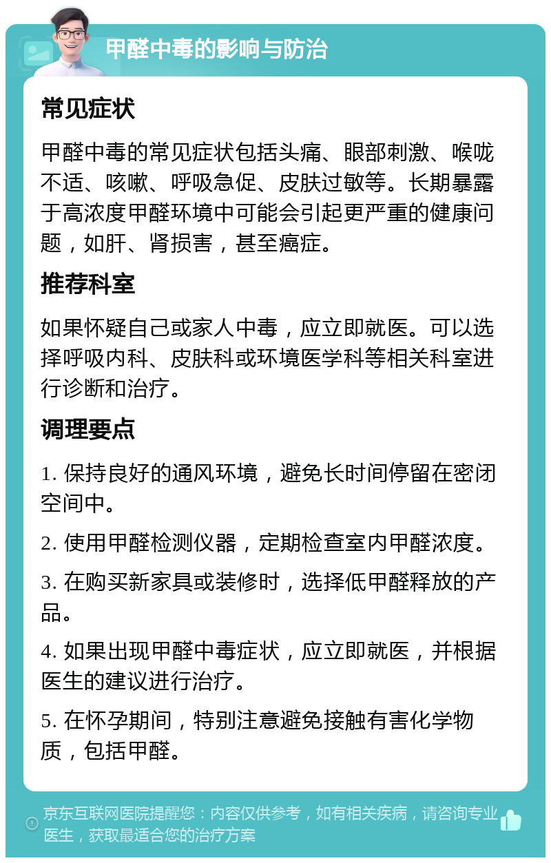 甲醛中毒的影响与防治 常见症状 甲醛中毒的常见症状包括头痛、眼部刺激、喉咙不适、咳嗽、呼吸急促、皮肤过敏等。长期暴露于高浓度甲醛环境中可能会引起更严重的健康问题，如肝、肾损害，甚至癌症。 推荐科室 如果怀疑自己或家人中毒，应立即就医。可以选择呼吸内科、皮肤科或环境医学科等相关科室进行诊断和治疗。 调理要点 1. 保持良好的通风环境，避免长时间停留在密闭空间中。 2. 使用甲醛检测仪器，定期检查室内甲醛浓度。 3. 在购买新家具或装修时，选择低甲醛释放的产品。 4. 如果出现甲醛中毒症状，应立即就医，并根据医生的建议进行治疗。 5. 在怀孕期间，特别注意避免接触有害化学物质，包括甲醛。